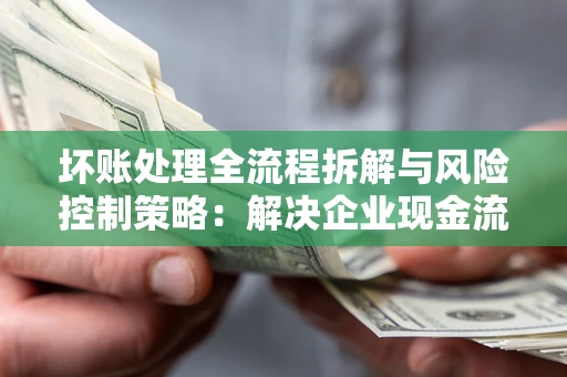 武汉坏账处理全流程拆解与风险控制策略：解决企业现金流顽疾的实战指南